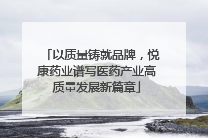 以质量铸就品牌，悦康药业谱写医药产业高质量发展新篇章