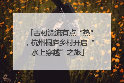 古村漂流有点“热”，杭州桐庐乡村开启“水上穿越”之旅