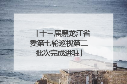 十三届黑龙江省委第七轮巡视第二批次完成进驻