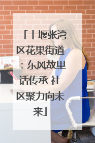 十堰张湾区花果街道：东风故里话传承 社区聚力向未来