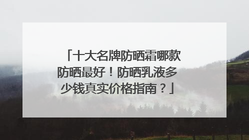 十大名牌防晒霜哪款防晒最好！防晒乳液多少钱真实价格指南？