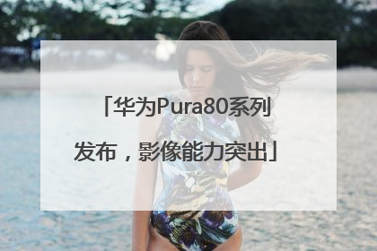 华为Pura80系列发布，影像能力突出