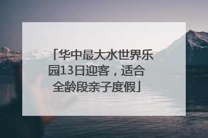 华中最大水世界乐园13日迎客，适合全龄段亲子度假