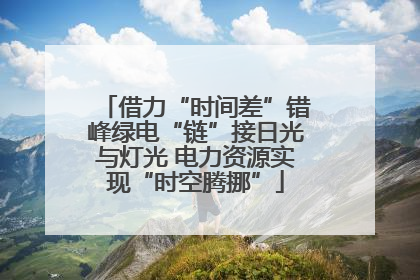 借力“时间差”错峰绿电“链”接日光与灯光 电力资源实现“时空腾挪”