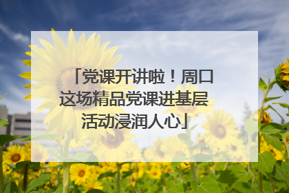 党课开讲啦！周口这场精品党课进基层活动浸润人心