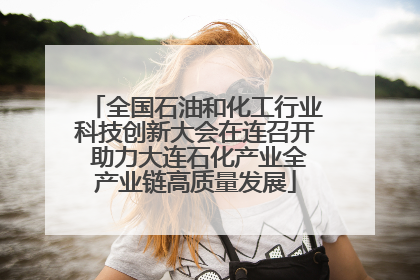 全国石油和化工行业科技创新大会在连召开 助力大连石化产业全产业链高质量发展