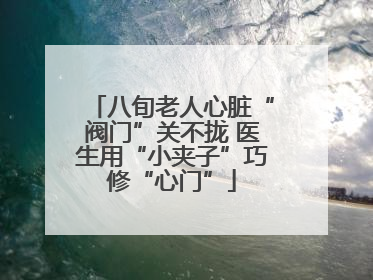 八旬老人心脏“阀门”关不拢 医生用“小夹子”巧修“心门”