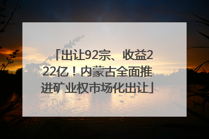 出让92宗、收益222亿！内蒙古全面推进矿业权市场化出让