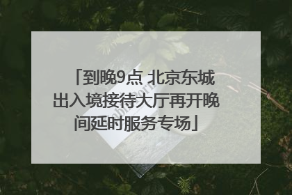 到晚9点 北京东城出入境接待大厅再开晚间延时服务专场