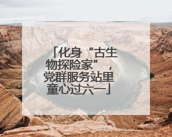 化身“古生物探险家”，党群服务站里童心过六一