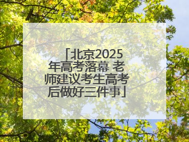 北京2025年高考落幕 老师建议考生高考后做好三件事