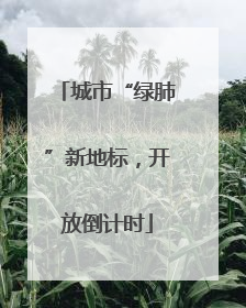 城市“绿肺”新地标，开放倒计时