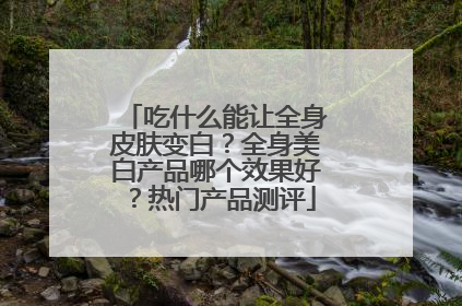吃什么能让全身皮肤变白？全身美白产品哪个效果好？热门产品测评