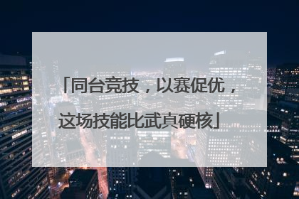 同台竞技，以赛促优，这场技能比武真硬核