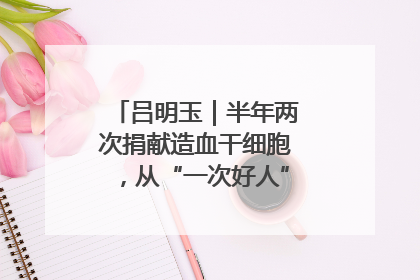 吕明玉｜半年两次捐献造血干细胞，从“一次好人”到“一生好人”