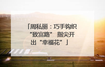 周私丽：巧手钩织“致富路” 指尖开出“幸福花”