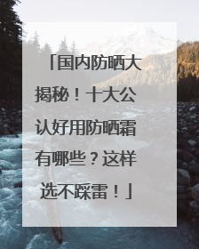 国内防晒大揭秘！十大公认好用防晒霜有哪些？这样选不踩雷！