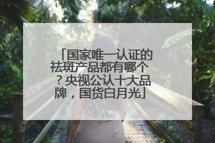 国家唯一认证的祛斑产品都有哪个？央视公认十大品牌，国货白月光
