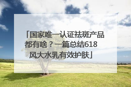 国家唯一认证祛斑产品都有啥？一篇总结618风大水乳有效护肤