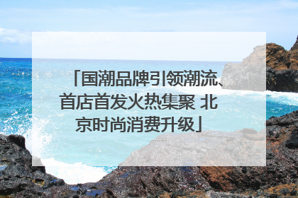 国潮品牌引领潮流、首店首发火热集聚 北京时尚消费升级