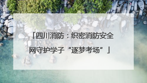四川消防：织密消防安全网守护学子“逐梦考场”