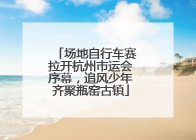 场地自行车赛拉开杭州市运会序幕，追风少年齐聚瓶窑古镇