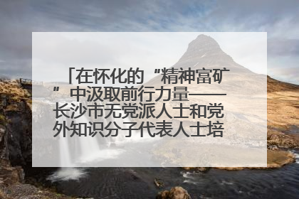 在怀化的“精神富矿”中汲取前行力量——长沙市无党派人士和党外知识分子代表人士培训班在怀化圆满举办