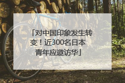 对中国印象发生转变！近300名日本青年应邀访华