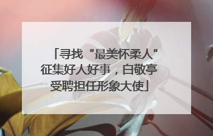 寻找“最美怀柔人”征集好人好事，白敬亭受聘担任形象大使