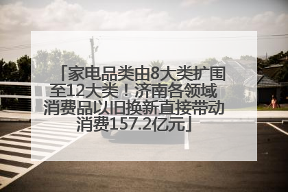 家电品类由8大类扩围至12大类！济南各领域消费品以旧换新直接带动消费157.2亿元
