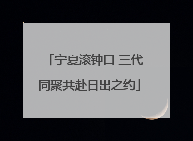 宁夏滚钟口 三代同聚共赴日出之约