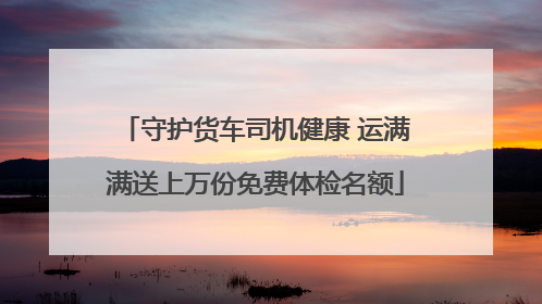 守护货车司机健康 运满满送上万份免费体检名额