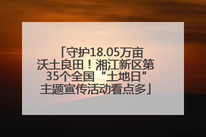 守护18.05万亩沃土良田！湘江新区第35个全国“土地日”主题宣传活动看点多