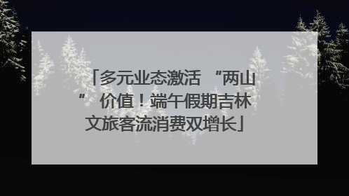 多元业态激活 “两山” 价值！端午假期吉林文旅客流消费双增长