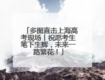 多图直击上海高考现场丨祝愿考生笔下生辉，未来一路繁花！