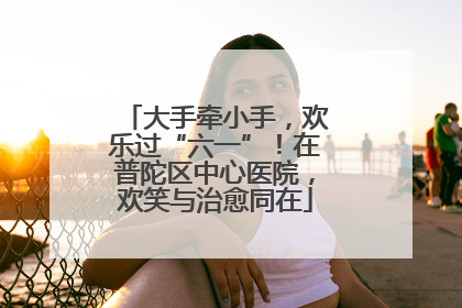 大手牵小手，欢乐过“六一”！在普陀区中心医院，欢笑与治愈同在