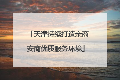 天津持续打造亲商安商优质服务环境