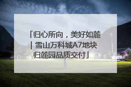 归心所向，美好如麓｜雪山万科城A7地块归麓园品质交付