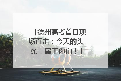 德州高考首日现场直击：今天的头条，属于你们！