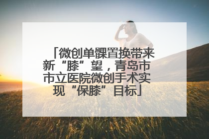 微创单髁置换带来新“膝”望，青岛市市立医院微创手术实现“保膝”目标