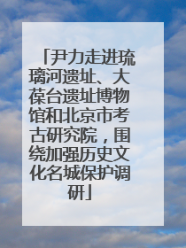 尹力走进琉璃河遗址、大葆台遗址博物馆和北京市考古研究院，围绕加强历史文化名城保护调研