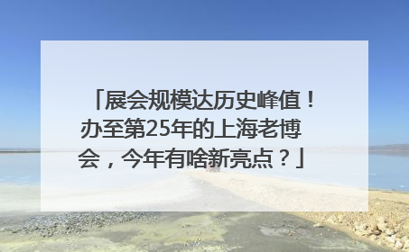 展会规模达历史峰值！办至第25年的上海老博会，今年有啥新亮点？