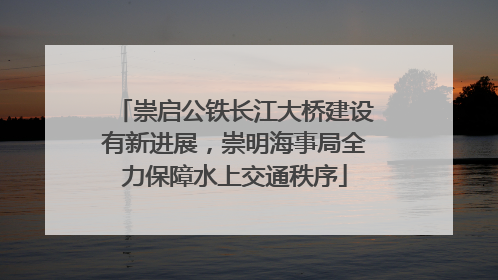 崇启公铁长江大桥建设有新进展，崇明海事局全力保障水上交通秩序