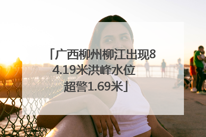 广西柳州柳江出现84.19米洪峰水位 超警1.69米