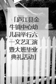 庐江县金牛镇中心幼儿园举行六一文艺汇演暨大班毕业典礼活动