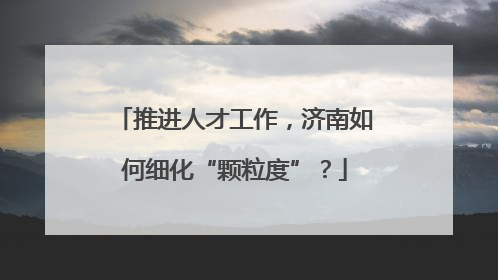 推进人才工作，济南如何细化“颗粒度”？