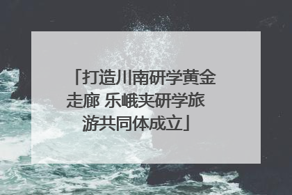 打造川南研学黄金走廊 乐峨夹研学旅游共同体成立