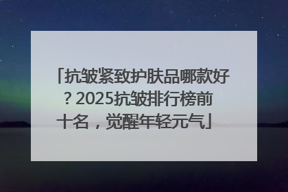 抗皱紧致护肤品哪款好？2025抗皱排行榜前十名，觉醒年轻元气