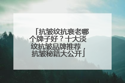 抗皱纹抗衰老哪个牌子好？十大淡纹抗皱品牌推荐，抗皱秘籍大公开