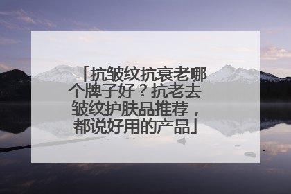 抗皱纹抗衰老哪个牌子好？抗老去皱纹护肤品推荐，都说好用的产品